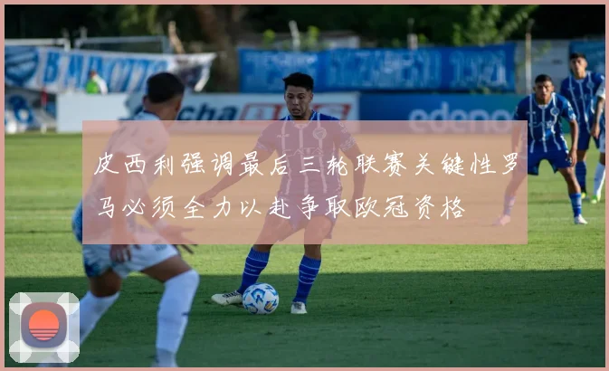 皮西利强调最后三轮联赛关键性罗马必须全力以赴争取欧冠资格