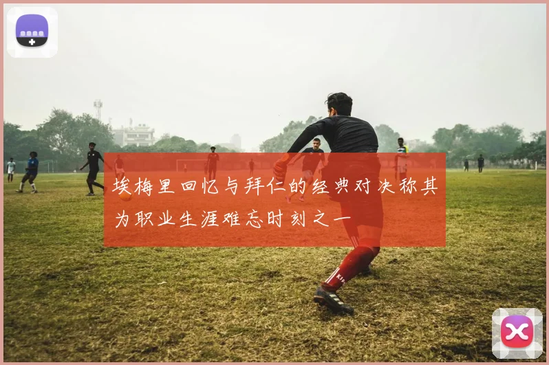 埃梅里回忆与拜仁的经典对决称其为职业生涯难忘时刻之一