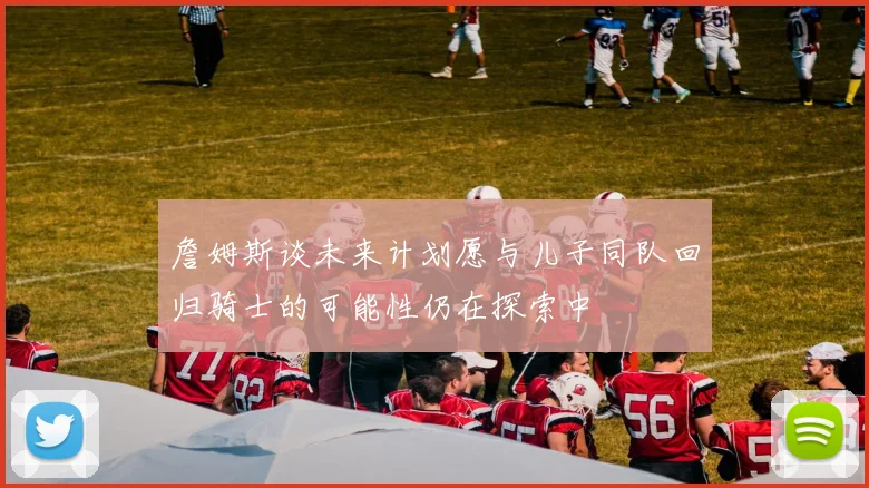 詹姆斯谈未来计划愿与儿子同队回归骑士的可能性仍在探索中