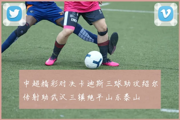 中超精彩对决卡迪斯三球助攻绍尔传射助武汉三镇绝平山东泰山