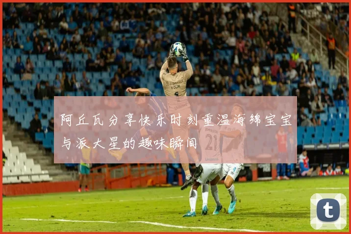 阿丘瓦分享快乐时刻重温海绵宝宝与派大星的趣味瞬间
