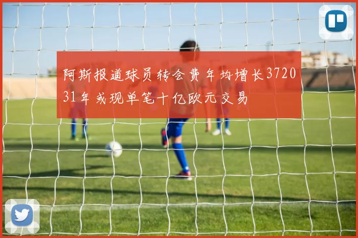 阿斯报道球员转会费年均增长372031年或现单笔十亿欧元交易