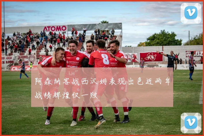 阿森纳客战西汉姆表现出色近两年战绩辉煌仅一败
